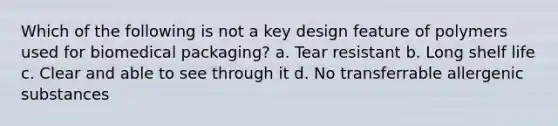 Which of the following is not a key design feature of polymers used for biomedical packaging? a. Tear resistant b. Long shelf life c. Clear and able to see through it d. No transferrable allergenic substances