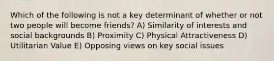 Which of the following is not a key determinant of whether or not two people will become friends? A) Similarity of interests and social backgrounds B) Proximity C) Physical Attractiveness D) Utilitarian Value E) Opposing views on key social issues