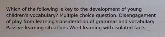 Which of the following is key to the development of young children's vocabulary? Multiple choice question. Disengagement of play from learning Consideration of grammar and vocabulary Passive learning situations Word learning with isolated facts