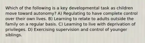 Which of the following is a key developmental task as children move toward autonomy? A) Regulating to have complete control over their own lives. B) Learning to relate to adults outside the family on a regular basis. C) Learning to live with deprivation of privileges. D) Exercising supervision and control of younger siblings.