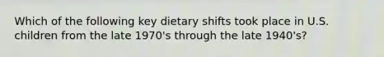 Which of the following key dietary shifts took place in U.S. children from the late 1970's through the late 1940's?