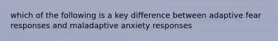 which of the following is a key difference between adaptive fear responses and maladaptive anxiety responses