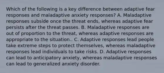 Which of the following is a key difference between adaptive fear responses and maladaptive anxiety responses? A. Maladaptive responses subside once the threat ends, whereas adaptive fear persists after the threat passes. B. Maladaptive responses are out of proportion to the threat, whereas adaptive responses are appropriate to the situation.. C. Adaptive responses lead people take extreme steps to protect themselves, whereas maladaptive responses lead individuals to take risks. D. Adaptive responses can lead to anticipatory anxiety, whereas maladaptive responses can lead to generalized anxiety disorder.