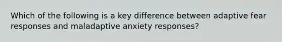 Which of the following is a key difference between adaptive fear responses and maladaptive anxiety responses?