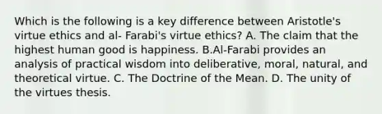 Which is the following is a key difference between Aristotle's virtue ethics and al- Farabi's virtue ethics? A. The claim that the highest human good is happiness. B.Al-Farabi provides an analysis of practical wisdom into deliberative, moral, natural, and theoretical virtue. C. The Doctrine of the Mean. D. The unity of the virtues thesis.