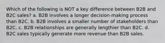 Which of the following is NOT a key difference between B2B and B2C sales? a. B2B involves a longer decision-making process than B2C. b. B2B involves a smaller number of stakeholders than B2C. c. B2B relationships are generally lengthier than B2C. d. B2C sales typically generate more revenue than B2B sales.