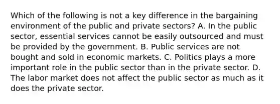 Which of the following is not a key difference in the bargaining environment of the public and private sectors? A. In the public sector, essential services cannot be easily outsourced and must be provided by the government. B. Public services are not bought and sold in economic markets. C. Politics plays a more important role in the public sector than in the private sector. D. The labor market does not affect the public sector as much as it does the private sector.