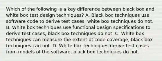 Which of the following is a key difference between black box and white box test design techniques? A. Black box techniques use software code to derive test cases, white box techniques do not. B. White box techniques use functional design specifications to derive test cases, black box techniques do not. C. White box techniques can measure the extent of code coverage, black box techniques can not. D. White box techniques derive test cases from models of the software, black box techniques do not.