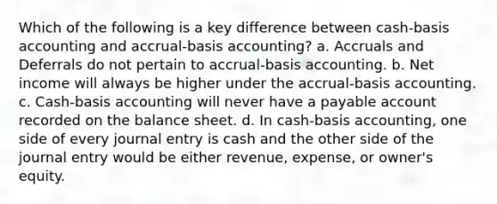 Which of the following is a key difference between cash-basis accounting and accrual-basis accounting? a. Accruals and Deferrals do not pertain to accrual-basis accounting. b. Net income will always be higher under the accrual-basis accounting. c. Cash-basis accounting will never have a payable account recorded on the balance sheet. d. In cash-basis accounting, one side of every journal entry is cash and the other side of the journal entry would be either revenue, expense, or owner's equity.