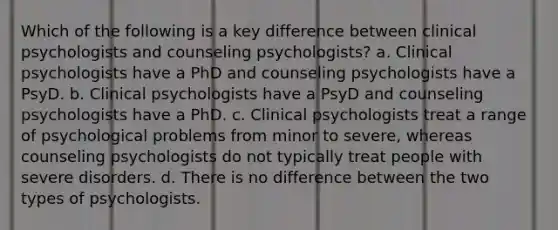 Which of the following is a key difference between clinical psychologists and counseling psychologists? a. Clinical psychologists have a PhD and counseling psychologists have a PsyD. b. Clinical psychologists have a PsyD and counseling psychologists have a PhD. c. Clinical psychologists treat a range of psychological problems from minor to severe, whereas counseling psychologists do not typically treat people with severe disorders. d. There is no difference between the two types of psychologists.