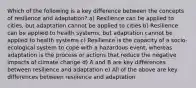 Which of the following is a key difference between the concepts of resilience and adaptation? a) Resilience can be applied to cities, but adaptation cannot be applied to cities b) Resilience can be applied to health systems, but adaptation cannot be applied to health systems c) Resilience is the capacity of a socio-ecological system to cope with a hazardous event, whereas adaptation is the process or actions that reduce the negative impacts of climate change d) A and B are key differences between resilience and adaptation e) All of the above are key differences between resilience and adaptation