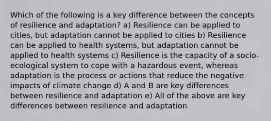 Which of the following is a key difference between the concepts of resilience and adaptation? a) Resilience can be applied to cities, but adaptation cannot be applied to cities b) Resilience can be applied to health systems, but adaptation cannot be applied to health systems c) Resilience is the capacity of a socio-ecological system to cope with a hazardous event, whereas adaptation is the process or actions that reduce the negative impacts of climate change d) A and B are key differences between resilience and adaptation e) All of the above are key differences between resilience and adaptation