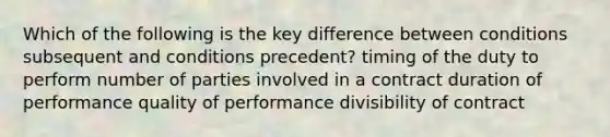 Which of the following is the key difference between conditions subsequent and conditions precedent? timing of the duty to perform number of parties involved in a contract duration of performance quality of performance divisibility of contract