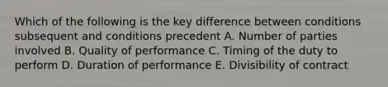 Which of the following is the key difference between conditions subsequent and conditions precedent A. Number of parties involved B. Quality of performance C. Timing of the duty to perform D. Duration of performance E. Divisibility of contract