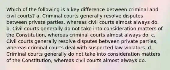 Which of the following is a key difference between criminal and civil courts? a. Criminal courts generally resolve disputes between private parties, whereas civil courts almost always do. b. Civil courts generally do not take into consideration matters of the Constitution, whereas criminal courts almost always do. c. Civil courts generally resolve disputes between private parties, whereas criminal courts deal with suspected law violators. d. Criminal courts generally do not take into consideration matters of the Constitution, whereas civil courts almost always do.