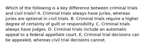 Which of the following is a key difference between criminal trials and civil trials? A. Criminal trials always have juries, whereas juries are optional in civil trials. B. Criminal trials require a higher degree of certainty of guilt or responsibility. C. Criminal trials always have judges. D. Criminal trials include an automatic appeal to a federal appellate court. E. Criminal trial decisions can be appealed, whereas civil trial decisions cannot.