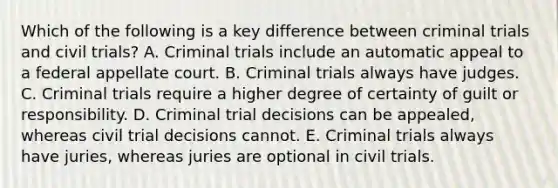 Which of the following is a key difference between criminal trials and civil trials? A. Criminal trials include an automatic appeal to a federal appellate court. B. Criminal trials always have judges. C. Criminal trials require a higher degree of certainty of guilt or responsibility. D. Criminal trial decisions can be appealed, whereas civil trial decisions cannot. E. Criminal trials always have juries, whereas juries are optional in civil trials.