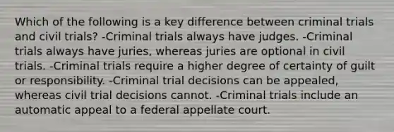 Which of the following is a key difference between criminal trials and civil trials? -Criminal trials always have judges. -Criminal trials always have juries, whereas juries are optional in civil trials. -Criminal trials require a higher degree of certainty of guilt or responsibility. -Criminal trial decisions can be appealed, whereas civil trial decisions cannot. -Criminal trials include an automatic appeal to a federal appellate court.