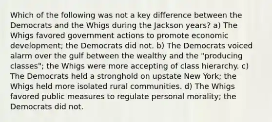 Which of the following was not a key difference between the Democrats and the Whigs during the Jackson years? a) The Whigs favored government actions to promote economic development; the Democrats did not. b) The Democrats voiced alarm over the gulf between the wealthy and the "producing classes"; the Whigs were more accepting of class hierarchy. c) The Democrats held a stronghold on upstate New York; the Whigs held more isolated rural communities. d) The Whigs favored public measures to regulate personal morality; the Democrats did not.