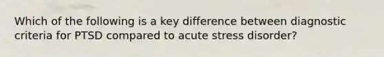 Which of the following is a key difference between diagnostic criteria for PTSD compared to acute stress disorder?