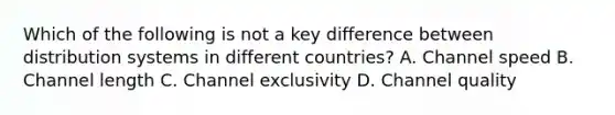 Which of the following is not a key difference between distribution systems in different countries? A. Channel speed B. Channel length C. Channel exclusivity D. Channel quality