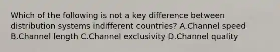 Which of the following is not a key difference between distribution systems indifferent countries? A.Channel speed B.Channel length C.Channel exclusivity D.Channel quality