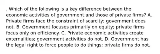 . Which of the following is a key difference between the economic activities of government and those of private firms? A. Private firms face the constraint of scarcity; government does not. B. Government focuses primarily on equity; private firms focus only on efficiency. C. Private economic activities create externalities; government activities do not. D. Government has the legal right to force people to do things; private firms do not.