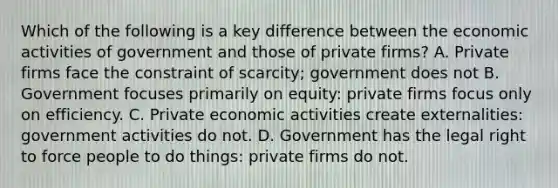 Which of the following is a key difference between the economic activities of government and those of private firms? A. Private firms face the constraint of scarcity; government does not B. Government focuses primarily on equity: private firms focus only on efficiency. C. Private economic activities create externalities: government activities do not. D. Government has the legal right to force people to do things: private firms do not.