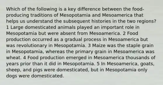 Which of the following is a key difference between the food-producing traditions of Mesopotamia and Mesoamerica that helps us understand the subsequent histories in the two regions? 1 Large domesticated animals played an important role in Mesopotamia but were absent from Mesoamerica. 2 <a href='https://www.questionai.com/knowledge/k5mB9x4rd1-food-production' class='anchor-knowledge'>food production</a> occurred as a gradual process in Mesoamerica but was revolutionary in Mesopotamia. 3 Maize was the staple grain in Mesopotamia, whereas the primary grain in Mesoamerica was wheat. 4 Food production emerged in Mesoamerica thousands of years prior than it did in Mesopotamia. 5 In Mesoamerica, goats, sheep, and pigs were domesticated, but in Mesopotamia only dogs were domesticated.