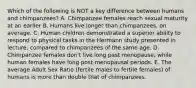 Which of the following is NOT a key difference between humans and chimpanzees? A. Chimpanzee females reach sexual maturity at an earlier B. Humans live longer than chimpanzees, on average. C. Human children demonstrated a superior ability to respond to physical tasks in the Hermann study presented in lecture, compared to chimpanzees of the same age. D. Chimpanzee females don't live long past menopause, while human females have long post-menopausal periods. E. The average Adult Sex Ratio (fertile males to fertile females) of humans is more than double that of chimpanzees.