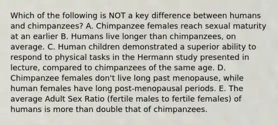 Which of the following is NOT a key difference between humans and chimpanzees? A. Chimpanzee females reach sexual maturity at an earlier B. Humans live longer than chimpanzees, on average. C. Human children demonstrated a superior ability to respond to physical tasks in the Hermann study presented in lecture, compared to chimpanzees of the same age. D. Chimpanzee females don't live long past menopause, while human females have long post-menopausal periods. E. The average Adult Sex Ratio (fertile males to fertile females) of humans is more than double that of chimpanzees.