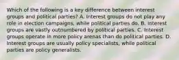 Which of the following is a key difference between interest groups and political parties? A. Interest groups do not play any role in election campaigns, while political parties do. B. Interest groups are vastly outnumbered by political parties. C. Interest groups operate in more policy arenas than do political parties. D. Interest groups are usually policy specialists, while political parties are policy generalists.