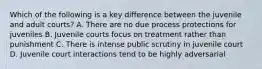 Which of the following is a key difference between the juvenile and adult courts? A. There are no due process protections for juveniles B. Juvenile courts focus on treatment rather than punishment C. There is intense public scrutiny in juvenile court D. Juvenile court interactions tend to be highly adversarial