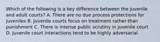 Which of the following is a key difference between the juvenile and adult courts? A. There are no due process protections for juveniles B. Juvenile courts focus on treatment rather than punishment C. There is intense public scrutiny in juvenile court D. Juvenile court interactions tend to be highly adversarial