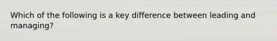 Which of the following is a key difference between leading and managing?