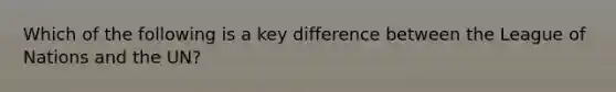 Which of the following is a key difference between the League of Nations and the UN?