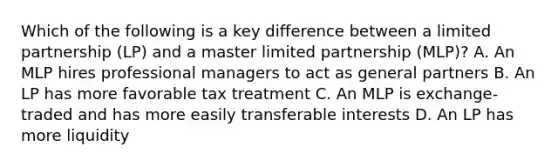 Which of the following is a key difference between a limited partnership (LP) and a master limited partnership (MLP)? A. An MLP hires professional managers to act as general partners B. An LP has more favorable tax treatment C. An MLP is exchange-traded and has more easily transferable interests D. An LP has more liquidity