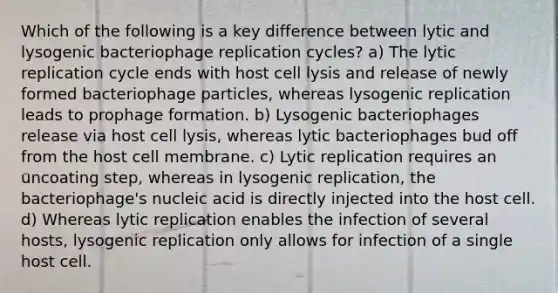 Which of the following is a key difference between lytic and lysogenic bacteriophage replication cycles? a) The lytic replication cycle ends with host cell lysis and release of newly formed bacteriophage particles, whereas lysogenic replication leads to prophage formation. b) Lysogenic bacteriophages release via host cell lysis, whereas lytic bacteriophages bud off from the host cell membrane. c) Lytic replication requires an uncoating step, whereas in lysogenic replication, the bacteriophage's nucleic acid is directly injected into the host cell. d) Whereas lytic replication enables the infection of several hosts, lysogenic replication only allows for infection of a single host cell.