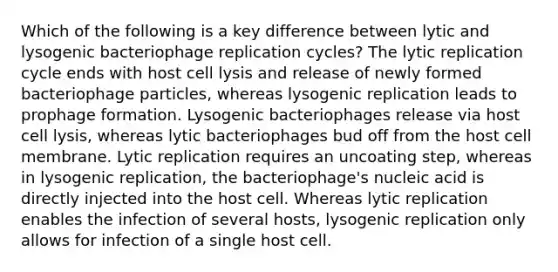 Which of the following is a key difference between lytic and lysogenic bacteriophage replication cycles? The lytic replication cycle ends with host cell lysis and release of newly formed bacteriophage particles, whereas lysogenic replication leads to prophage formation. Lysogenic bacteriophages release via host cell lysis, whereas lytic bacteriophages bud off from the host cell membrane. Lytic replication requires an uncoating step, whereas in lysogenic replication, the bacteriophage's nucleic acid is directly injected into the host cell. Whereas lytic replication enables the infection of several hosts, lysogenic replication only allows for infection of a single host cell.