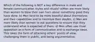 Which of the following is NOT a key difference in male and female communication styles and rituals? a)Men are more likely than women to blow their own horn about something good they have done. b) Men tend to be more boastful about themselves and their capabilities and to minimize their doubts. c) Men are more likely than women to ask questions to ensure that they understand what is expected of them. d) Men often use ritual opposition as a form of communication and to exchange ideas. This takes the form of attacking others' points of view, challenging them in public, and being argumentative.