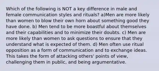 Which of the following is NOT a key difference in male and female communication styles and rituals? a)Men are more likely than women to blow their own horn about something good they have done. b) Men tend to be more boastful about themselves and their capabilities and to minimize their doubts. c) Men are more likely than women to ask questions to ensure that they understand what is expected of them. d) Men often use ritual opposition as a form of communication and to exchange ideas. This takes the form of attacking others' points of view, challenging them in public, and being argumentative.