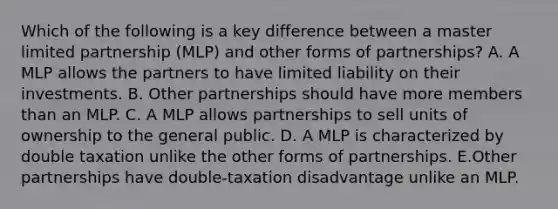 Which of the following is a key difference between a master limited partnership (MLP) and other forms of partnerships? A. A MLP allows the partners to have limited liability on their investments. B. Other partnerships should have more members than an MLP. C. A MLP allows partnerships to sell units of ownership to the general public. D. A MLP is characterized by double taxation unlike the other forms of partnerships. E.Other partnerships have double-taxation disadvantage unlike an MLP.