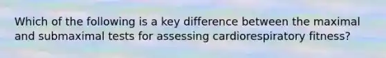 Which of the following is a key difference between the maximal and submaximal tests for assessing cardiorespiratory fitness?