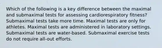 Which of the following is a key difference between the maximal and submaximal tests for assessing cardiorespiratory fitness? Submaximal tests take more time. Maximal tests are only for athletes. Maximal tests are administered in laboratory settings. Submaximal tests are water-based. Submaximal exercise tests do not require all-out efforts.