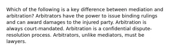 Which of the following is a key difference between mediation and arbitration? Arbitrators have the power to issue binding rulings and can award damages to the injured party. Arbitration is always court-mandated. Arbitration is a confidential dispute-resolution process. Arbitrators, unlike mediators, must be lawyers.