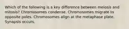 Which of the following is a key difference between meiosis and mitosis? Chromosomes condense. Chromosomes migrate to opposite poles. Chromosomes align at the metaphase plate. Synapsis occurs.