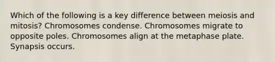 Which of the following is a key difference between meiosis and mitosis? Chromosomes condense. Chromosomes migrate to opposite poles. Chromosomes align at the metaphase plate. Synapsis occurs.