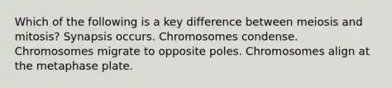 Which of the following is a key difference between meiosis and mitosis? Synapsis occurs. Chromosomes condense. Chromosomes migrate to opposite poles. Chromosomes align at the metaphase plate.