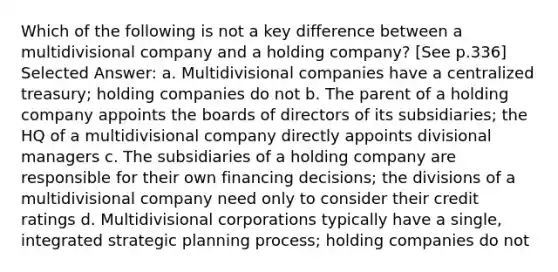 Which of the following is not a key difference between a multidivisional company and a holding company? [See p.336] Selected Answer: a. Multidivisional companies have a centralized treasury; holding companies do not b. The parent of a holding company appoints the boards of directors of its subsidiaries; the HQ of a multidivisional company directly appoints divisional managers c. The subsidiaries of a holding company are responsible for their own financing decisions; the divisions of a multidivisional company need only to consider their credit ratings d. Multidivisional corporations typically have a single, integrated strategic planning process; holding companies do not