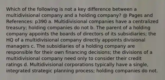 Which of the following is not a key difference between a multidivisional company and a holding company? @ Pages and References: p390 a. Multidivisional companies have a centralized treasury; holding companies do not b. The parent of a holding company appoints the boards of directors of its subsidiaries; the HQ of a multidivisional company directly appoints divisional managers c. The subsidiaries of a holding company are responsible for their own financing decisions; the divisions of a multidivisional company need only to consider their credit ratings d. Multidivisional corporations typically have a single, integrated strategic planning process; holding companies do not.